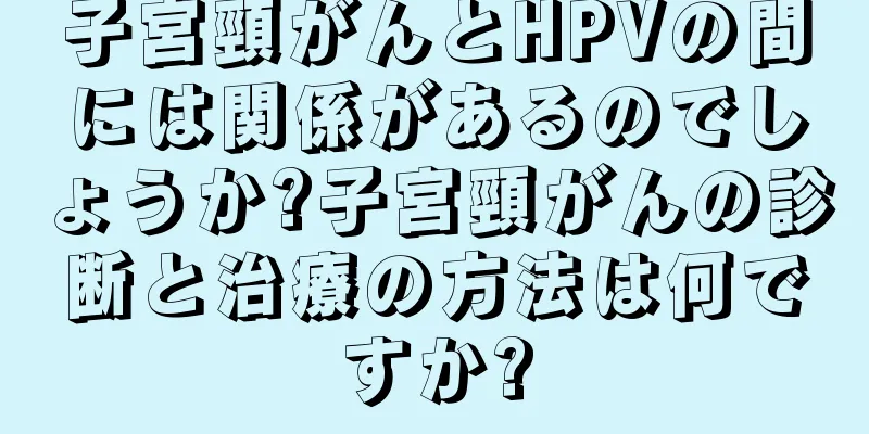 子宮頸がんとHPVの間には関係があるのでしょうか?子宮頸がんの診断と治療の方法は何ですか?