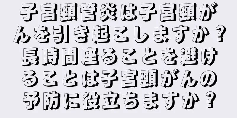 子宮頸管炎は子宮頸がんを引き起こしますか？長時間座ることを避けることは子宮頸がんの予防に役立ちますか？