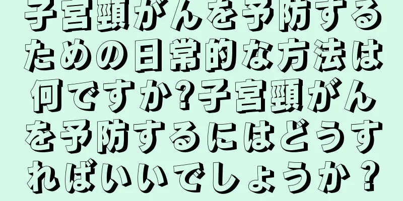 子宮頸がんを予防するための日常的な方法は何ですか?子宮頸がんを予防するにはどうすればいいでしょうか？