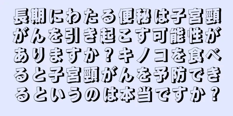 長期にわたる便秘は子宮頸がんを引き起こす可能性がありますか？キノコを食べると子宮頸がんを予防できるというのは本当ですか？