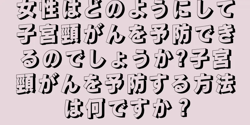 女性はどのようにして子宮頸がんを予防できるのでしょうか?子宮頸がんを予防する方法は何ですか？