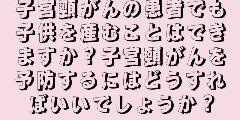 子宮頸がんの患者でも子供を産むことはできますか？子宮頸がんを予防するにはどうすればいいでしょうか？