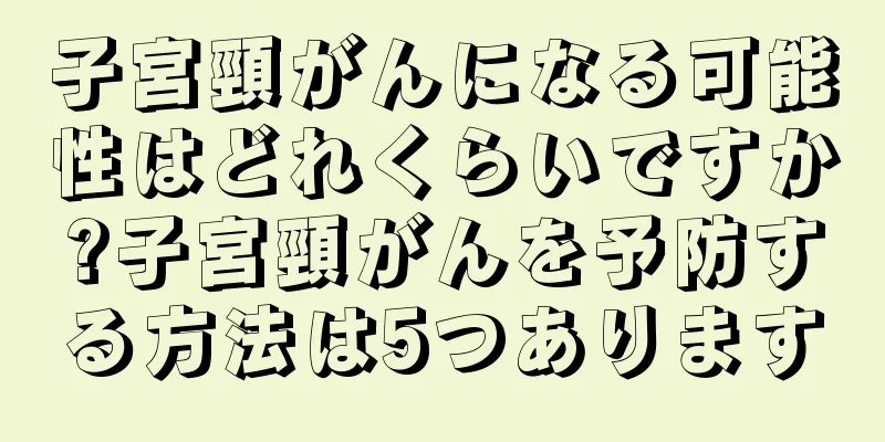 子宮頸がんになる可能性はどれくらいですか?子宮頸がんを予防する方法は5つあります