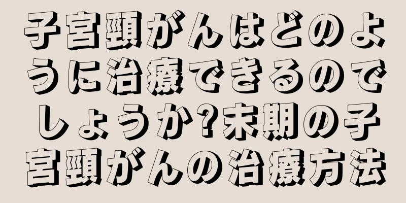 子宮頸がんはどのように治療できるのでしょうか?末期の子宮頸がんの治療方法