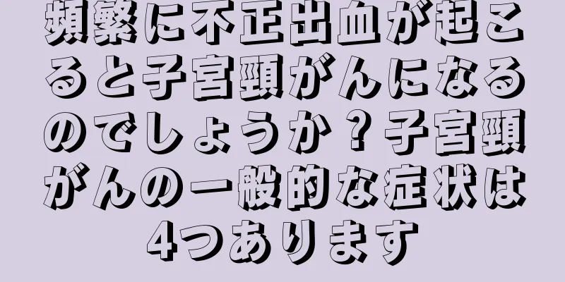頻繁に不正出血が起こると子宮頸がんになるのでしょうか？子宮頸がんの一般的な症状は4つあります