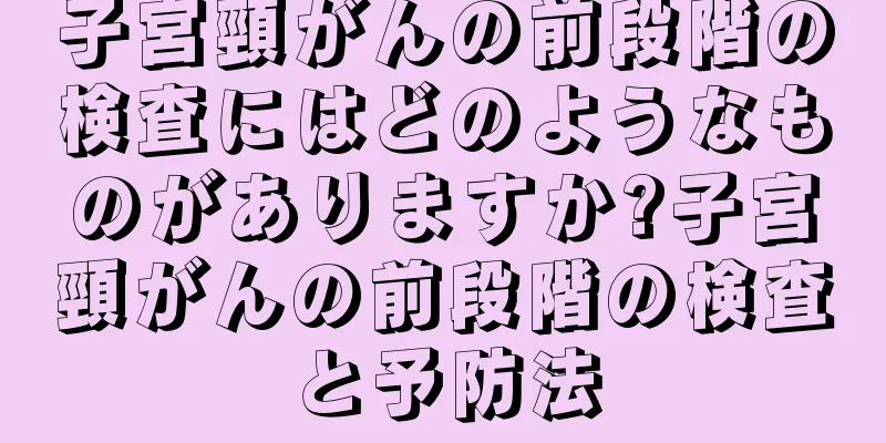 子宮頸がんの前段階の検査にはどのようなものがありますか?子宮頸がんの前段階の検査と予防法