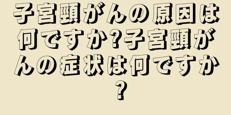 子宮頸がんの原因は何ですか?子宮頸がんの症状は何ですか？