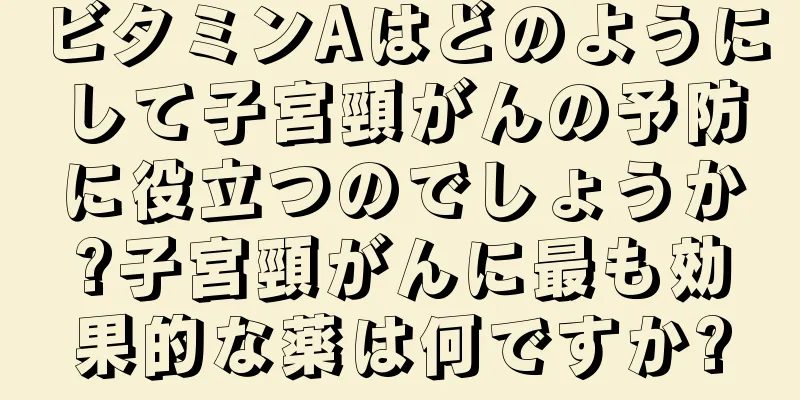 ビタミンAはどのようにして子宮頸がんの予防に役立つのでしょうか?子宮頸がんに最も効果的な薬は何ですか?