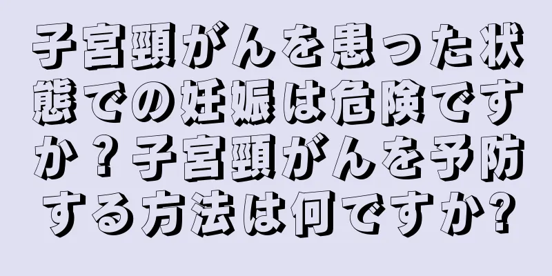 子宮頸がんを患った状態での妊娠は危険ですか？子宮頸がんを予防する方法は何ですか?