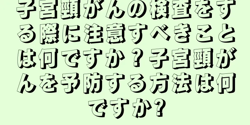 子宮頸がんの検査をする際に注意すべきことは何ですか？子宮頸がんを予防する方法は何ですか?