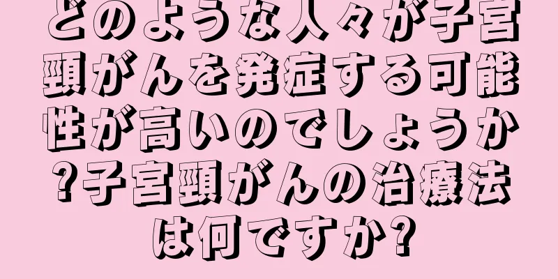 どのような人々が子宮頸がんを発症する可能性が高いのでしょうか?子宮頸がんの治療法は何ですか?