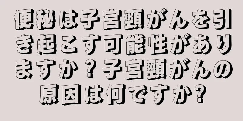便秘は子宮頸がんを引き起こす可能性がありますか？子宮頸がんの原因は何ですか?