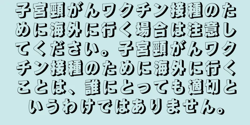 子宮頸がんワクチン接種のために海外に行く場合は注意してください。子宮頸がんワクチン接種のために海外に行くことは、誰にとっても適切というわけではありません。