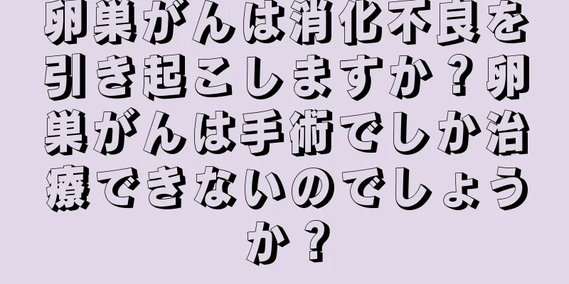 卵巣がんは消化不良を引き起こしますか？卵巣がんは手術でしか治療できないのでしょうか？