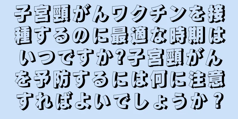 子宮頸がんワクチンを接種するのに最適な時期はいつですか?子宮頸がんを予防するには何に注意すればよいでしょうか？