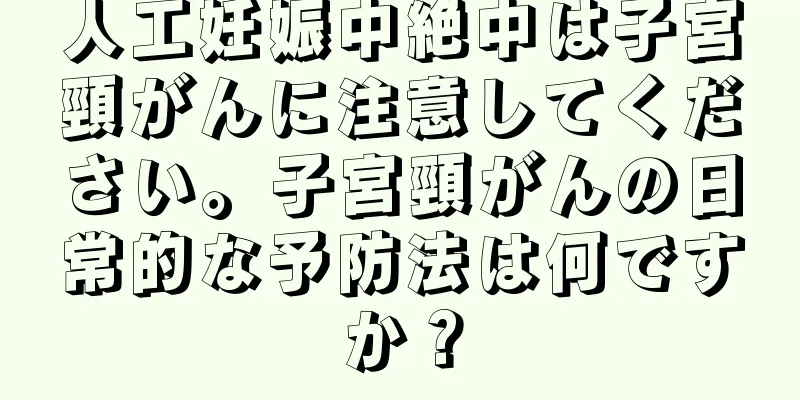 人工妊娠中絶中は子宮頸がんに注意してください。子宮頸がんの日常的な予防法は何ですか？