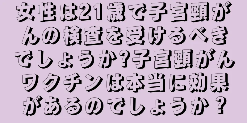 女性は21歳で子宮頸がんの検査を受けるべきでしょうか?子宮頸がんワクチンは本当に効果があるのでしょうか？