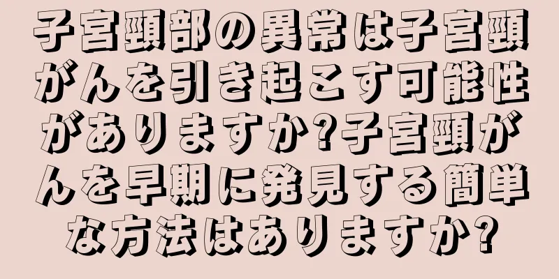 子宮頸部の異常は子宮頸がんを引き起こす可能性がありますか?子宮頸がんを早期に発見する簡単な方法はありますか?