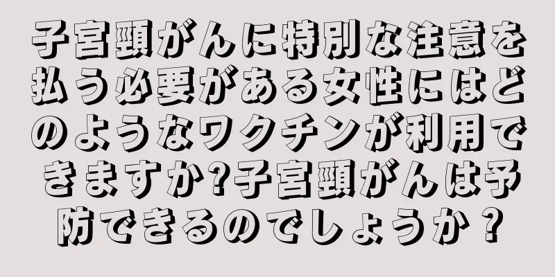 子宮頸がんに特別な注意を払う必要がある女性にはどのようなワクチンが利用できますか?子宮頸がんは予防できるのでしょうか？