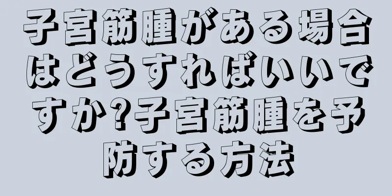子宮筋腫がある場合はどうすればいいですか?子宮筋腫を予防する方法