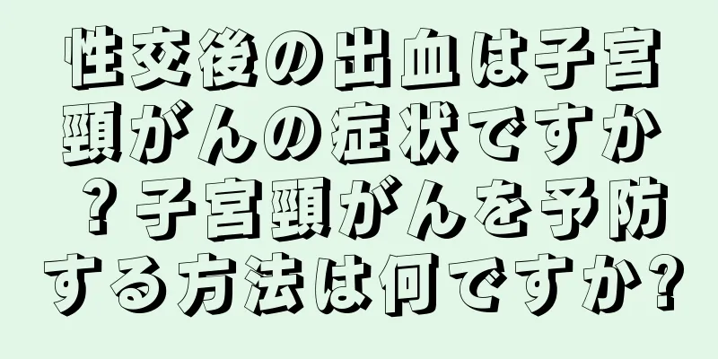 性交後の出血は子宮頸がんの症状ですか？子宮頸がんを予防する方法は何ですか?