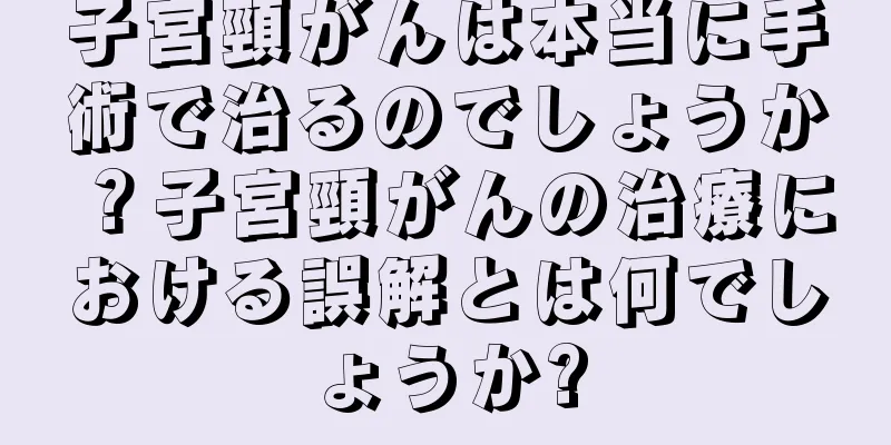 子宮頸がんは本当に手術で治るのでしょうか？子宮頸がんの治療における誤解とは何でしょうか?