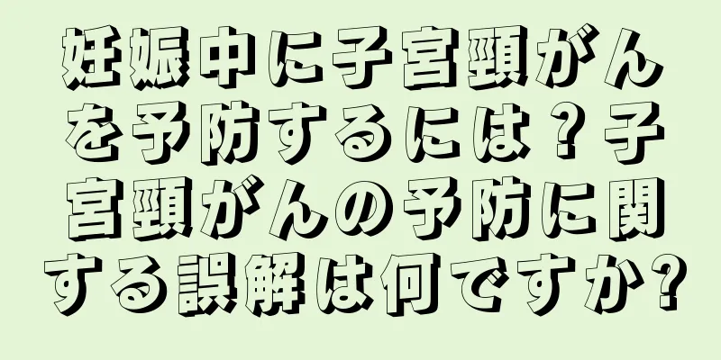 妊娠中に子宮頸がんを予防するには？子宮頸がんの予防に関する誤解は何ですか?