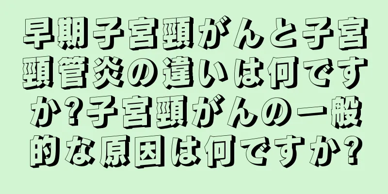 早期子宮頸がんと子宮頸管炎の違いは何ですか?子宮頸がんの一般的な原因は何ですか?