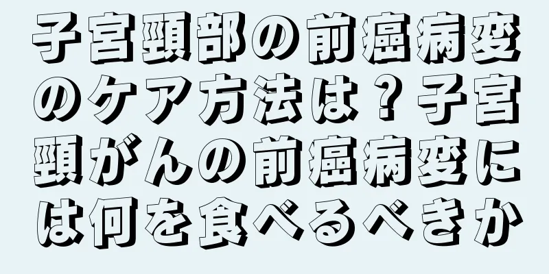 子宮頸部の前癌病変のケア方法は？子宮頸がんの前癌病変には何を食べるべきか