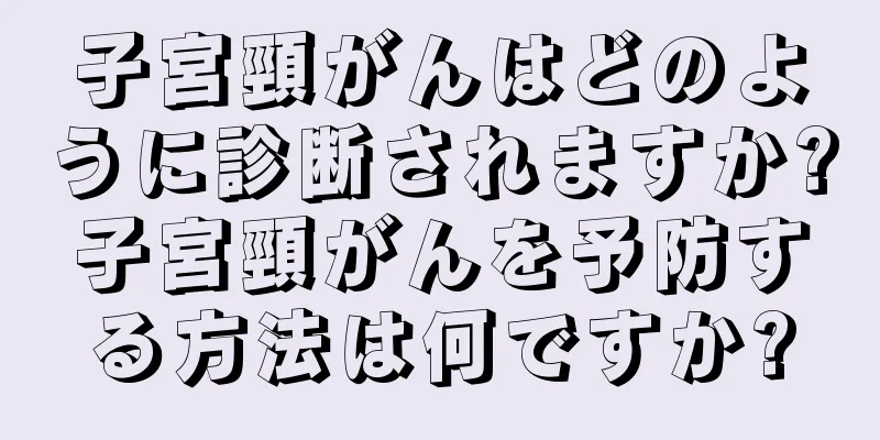 子宮頸がんはどのように診断されますか?子宮頸がんを予防する方法は何ですか?