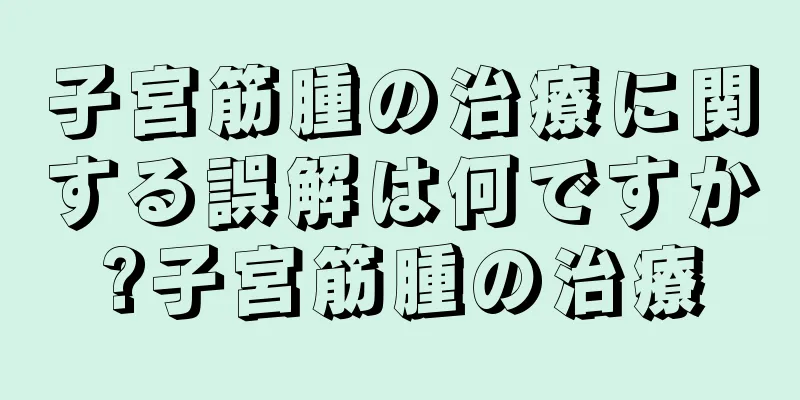 子宮筋腫の治療に関する誤解は何ですか?子宮筋腫の治療