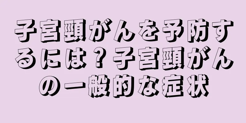 子宮頸がんを予防するには？子宮頸がんの一般的な症状