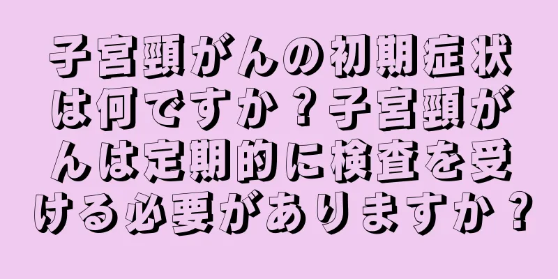子宮頸がんの初期症状は何ですか？子宮頸がんは定期的に検査を受ける必要がありますか？