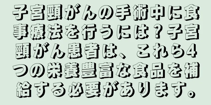 子宮頸がんの手術中に食事療法を行うには？子宮頸がん患者は、これら4つの栄養豊富な食品を補給する必要があります。