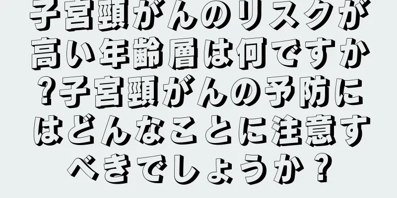 子宮頸がんのリスクが高い年齢層は何ですか?子宮頸がんの予防にはどんなことに注意すべきでしょうか？