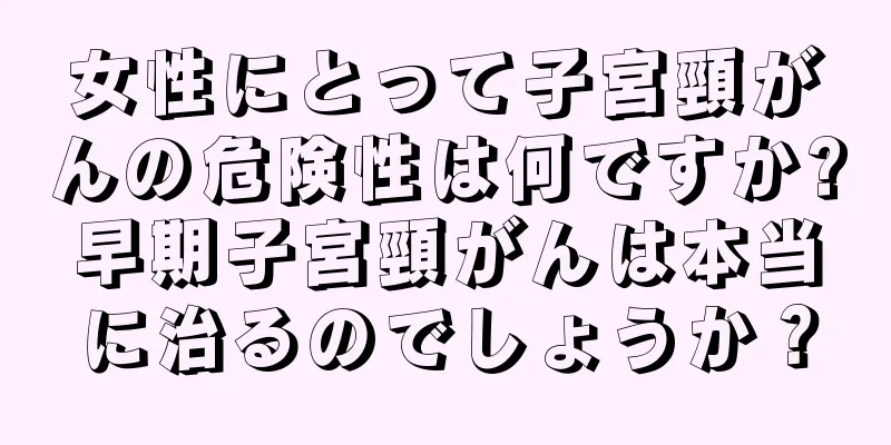 女性にとって子宮頸がんの危険性は何ですか?早期子宮頸がんは本当に治るのでしょうか？