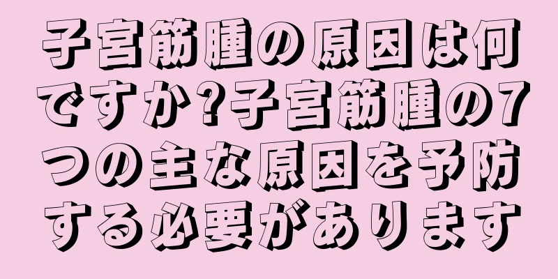 子宮筋腫の原因は何ですか?子宮筋腫の7つの主な原因を予防する必要があります