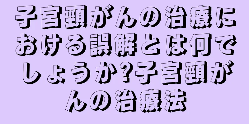子宮頸がんの治療における誤解とは何でしょうか?子宮頸がんの治療法