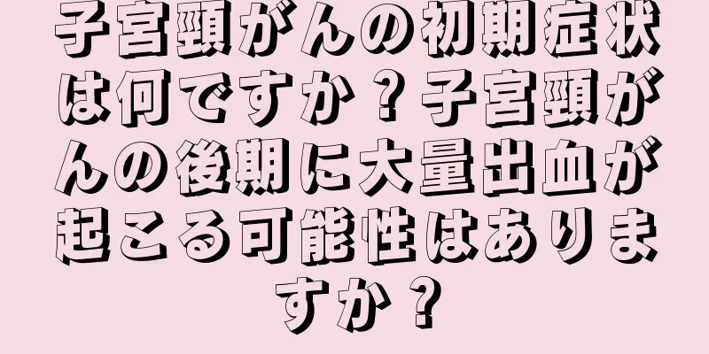 子宮頸がんの初期症状は何ですか？子宮頸がんの後期に大量出血が起こる可能性はありますか？