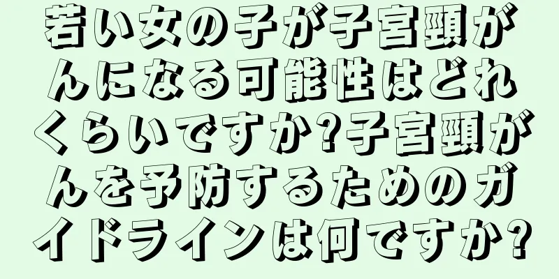 若い女の子が子宮頸がんになる可能性はどれくらいですか?子宮頸がんを予防するためのガイドラインは何ですか?