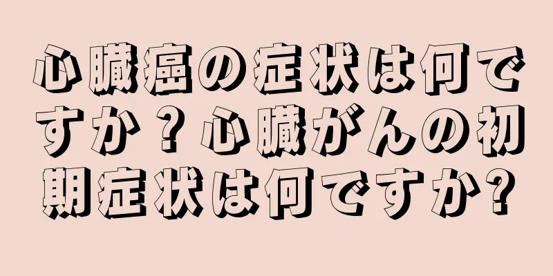 心臓癌の症状は何ですか？心臓がんの初期症状は何ですか?