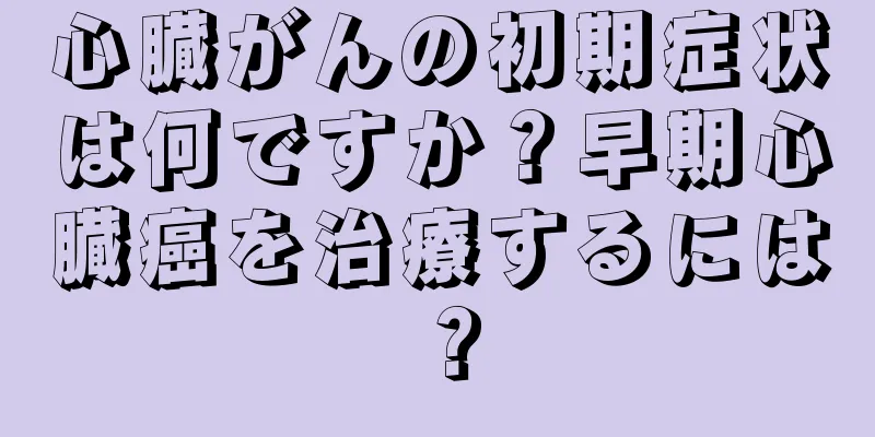 心臓がんの初期症状は何ですか？早期心臓癌を治療するには？