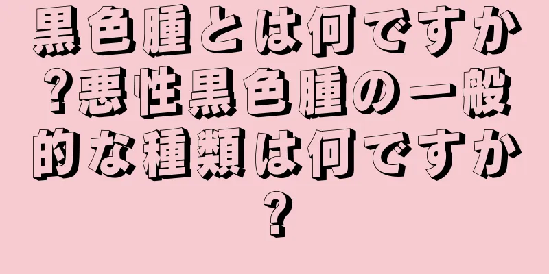 黒色腫とは何ですか?悪性黒色腫の一般的な種類は何ですか?