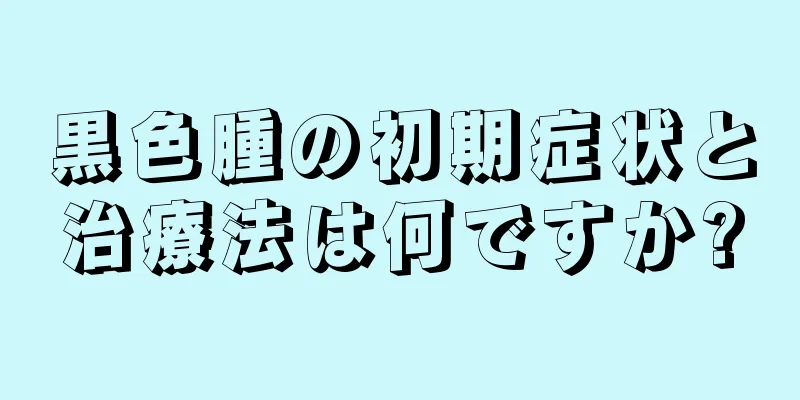 黒色腫の初期症状と治療法は何ですか?