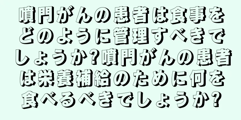 噴門がんの患者は食事をどのように管理すべきでしょうか?噴門がんの患者は栄養補給のために何を食べるべきでしょうか?