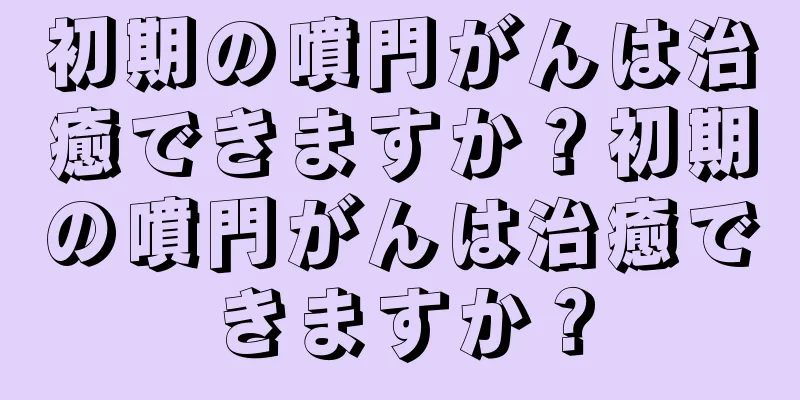初期の噴門がんは治癒できますか？初期の噴門がんは治癒できますか？