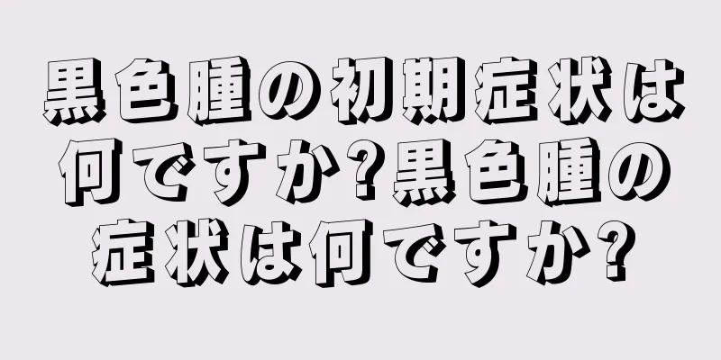 黒色腫の初期症状は何ですか?黒色腫の症状は何ですか?