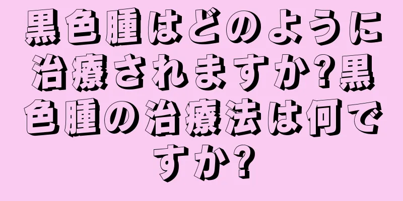 黒色腫はどのように治療されますか?黒色腫の治療法は何ですか?