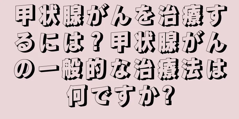 甲状腺がんを治療するには？甲状腺がんの一般的な治療法は何ですか?