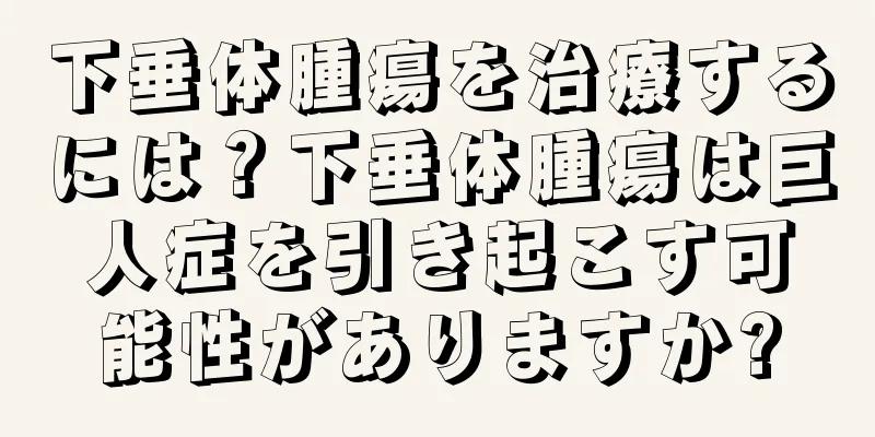 下垂体腫瘍を治療するには？下垂体腫瘍は巨人症を引き起こす可能性がありますか?